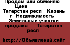 Продам или обменяю › Цена ­ 1 200 000 - Татарстан респ., Казань г. Недвижимость » Земельные участки продажа   . Татарстан респ.